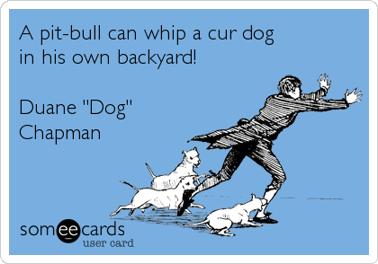 A pit-bull can whip a cur dog
in his own backyard!

Duane "Dog"
Chapman