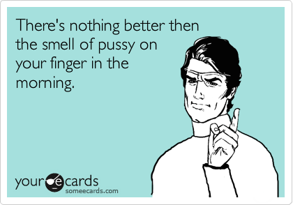 There's nothing better then
the smell of pussy on 
your finger in the
morning.