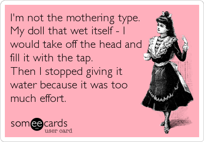 I'm not the mothering type. 
My doll that wet itself - I
would take off the head and
fill it with the tap. 
Then I stopped giving it
water because it was too
much effort.