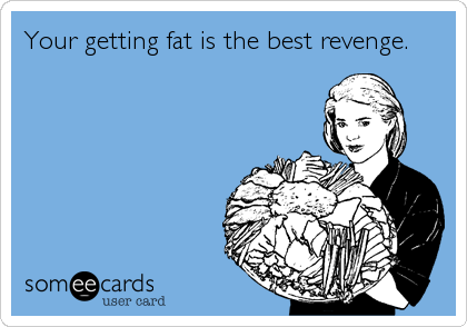 Your getting fat is the best revenge.