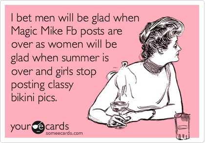 I bet men will be glad when
Magic Mike Fb posts are
over as women will be
glad when summer is
over and girls stop
posting classy 
bikini pics.