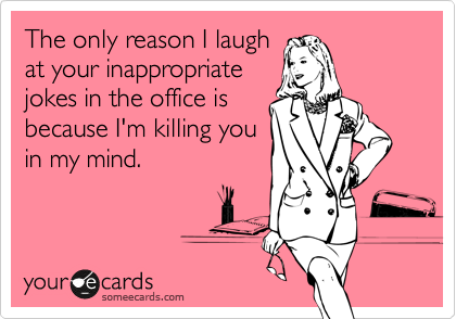 The only reason I laugh
at your inappropriate
jokes in the office is
because I'm killing you
in my mind. 