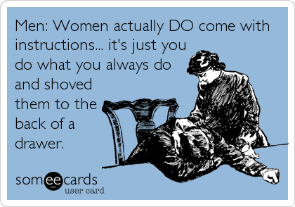 Men: Women actually DO come with
instructions... it's just you
do what you always do
and shoved
them to the
back of a
drawer.