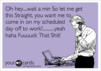 Oh hey....wait a min So let me get this Straight, you want to
come in on my scheduled
day off to work?............yeah
haha Fuuuuck That Shit!