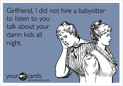 Girlfriend, I did not hire a babysitter to listen to you
talk about your
damn kids all
night. 