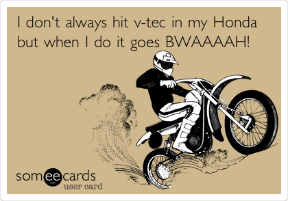 I don't always hit v-tec in my Honda
but when I do it goes BWAAAAH!