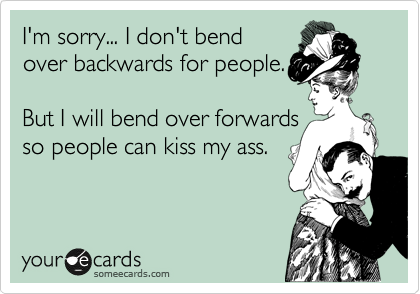 I'm sorry... I don't bend
over backwards for people.

I bend over forwards so 
people can kiss my ass.