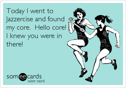 Today I went to
Jazzercise and found
my core.  Hello core!
I knew you were in
there!