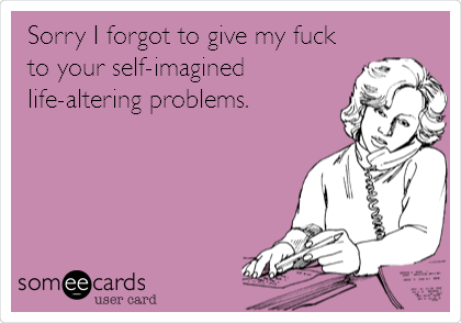 Sorry I forgot to give my fuck
to your self-imagined
life-altering problems.