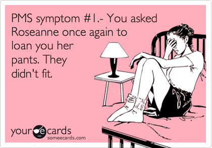 PMS symptom %231.- You asked
Roseanne once again to
loan you her
pants. They
didn't fit.