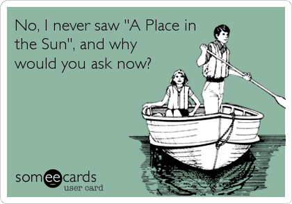 No, I never saw "A Place in
the Sun", and why
would you ask now?