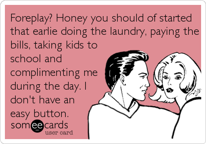 Foreplay? Honey you should of started
that earlie doing the laundry, paying the
bills, taking kids to
school and
complimenting me
during the day. I
don't have an
easy button.