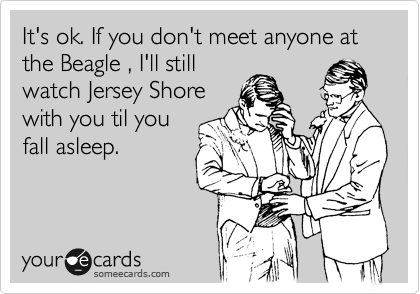 It's ok. If you don't meet anyone tonight , I'll still watch
Jersey Shore with
you til you fall
asleep.