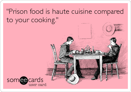 "Prison food is haute cuisine compared
to your cooking."