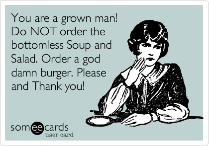 You are a grown man!
Do NOT order the
bottomless Soup and
Salad. Order a god
damn burger. Please
and Thank you!