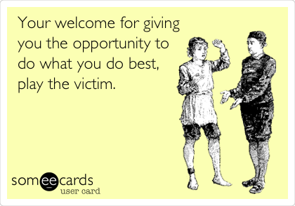 Your welcome for giving
you the opportunity to
do what you do best,
play the victim.