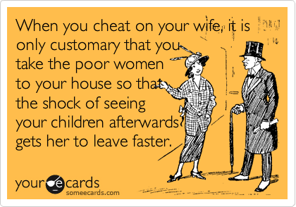 When you cheat on your wife, it is only customary that you
take the poor women
to your house so that
the shock of seeing
your children afterwards
gets her to leave faster. 