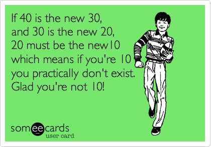 If 40 is the new 30%2C
and 30 is the new 20%2C
20 must be the new10
which means if you're 10
you practically don't exist.
Glad you're not 10! 