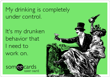 My drinking is completely 
under control.

It's my drunken 
behavior that 
I need to 
work on.