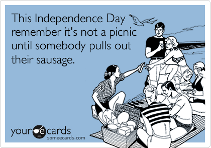 This Independence Day
remeber it's not a picnic
until somebody pulls out
their sausage.