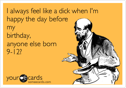 I always feel like a dick when I'm happy the day before
my
birthday,
anyone else born
9-12?
