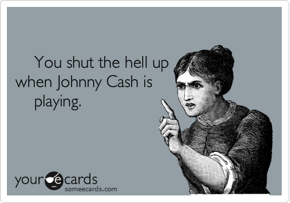 

    You shut the hell up
when Johnny Cash is
    playing.