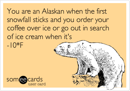 You are an Alaskan when the first snowfall sticks and you order your coffee over ice or go out in search of ice cream when it's
-10*F