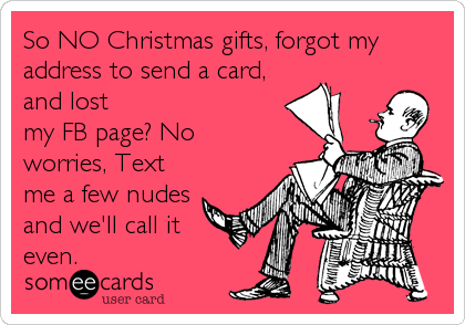 So NO Christmas gifts, forgot my
address to send a card,
and lost
my FB page? No
worries, Text
me a few nudes
and we'll call it
even.