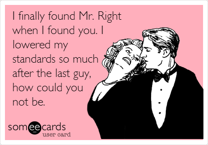 I finally found Mr. Right
when I found you. I
lowered my
standards so much
after the last guy,
how could you
not be.