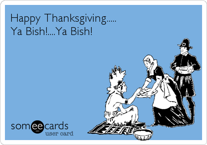 Happy Thanksgiving.....
Ya Bish!....Ya Bish!