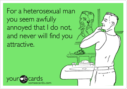 For a heterosexual man
you seem awfully
annoyed that I do not,
and never will find you
attractive.