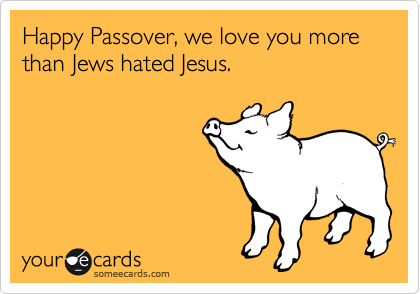 Happy Passover, we love you more than Jews hated Jesus.