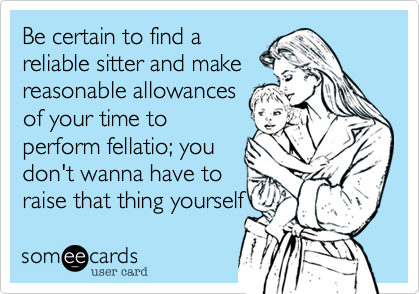 Be certain to find a
reliable sitter and make
reasonable allowances
of your time to
perform fellatio%3B you
don't wanna have to
raise that thing yourself