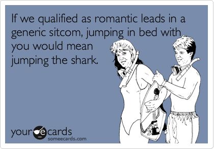 If we qualified as romantic leads in a generic sitcom, jumping in bed with you would mean 
jumping the shark.