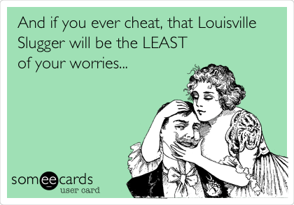 And if you ever cheat, that Louisville
Slugger will be the LEAST
of your worries...