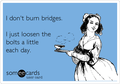 
I don't burn bridges.

I just loosen the 
bolts a little 
each day.