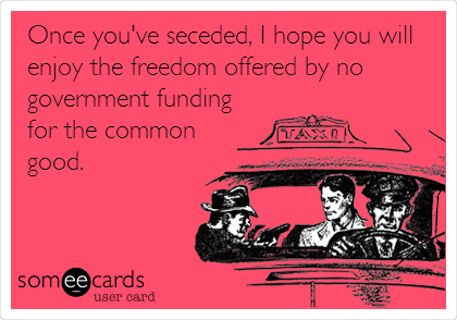 Once you've seceded, I hope you will
enjoy the freedom offered by no
government funding
for the common
good.