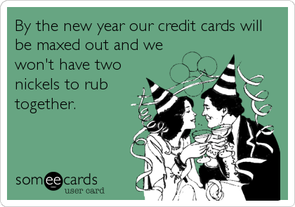 By the new year our credit cards will
be maxed out and we
won't have two
nickels to rub
together.