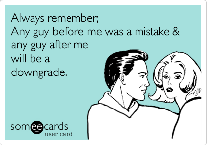 Always remember;
Any guy before me was a mistake & any guy after me
will be a
downgrade.