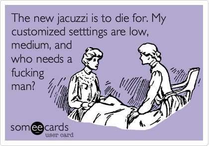 The new jacuzzi is to die for. My customized setttings are low, medium, and
who needs a
fucking
man?