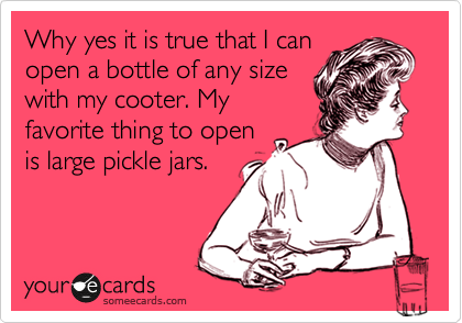Why yes it is true that I can
open a bottle of any size
with my cooter. My
favorite thing to open
is large pickle jars.