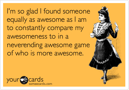 I'm so glad I found someone
equally as awesome as I am
to constantly compare my
awesomeness to in a
neverending awesome game
of who is more awesome.