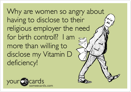 Why are women so angry about
having to disclose to their
religious employer the need
for birth control!?  I am
more than willing to
disclose my Vitamin D
deficiency!