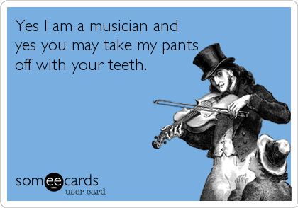 Yes I am a musician and
yes you may take my pants
off with your teeth.