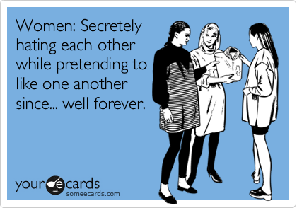 Women: Secretely
hating each other
while pretending to
like one another
since... well forever.