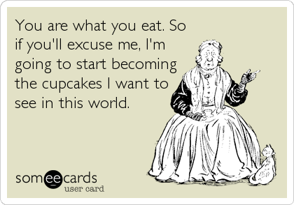 You are what you eat. So
if you'll excuse me, I'm
going to start becoming
the cupcakes I want to
see in this world.