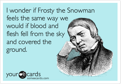 I wonder if Frosty the Snowman feels the same way we
would if blood and
flesh fell from the sky
and covered the
ground.