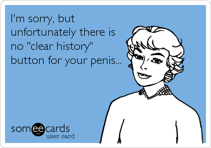 I'm sorry, but
unfortunately there is
no "clear history"
button for your penis...