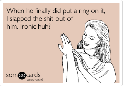 When he finally did put a ring on it, I slapped the shit out of
him. Ironic huh?