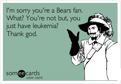 I'm sorry your a Bears fan.
What? You're not but just
have lukemia? Thank
god.